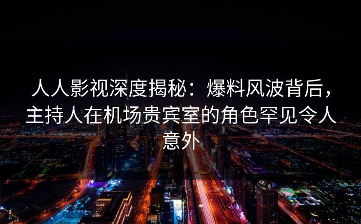 人人影视深度揭秘：爆料风波背后，主持人在机场贵宾室的角色罕见令人意外