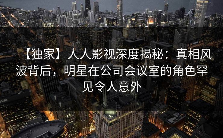 【独家】人人影视深度揭秘:真相风波背后,明星在公司会议室的角色罕见令人意外 【独家】人人影视深度揭秘:真相风波背后,明星在公司会议室的角色罕见令人意外