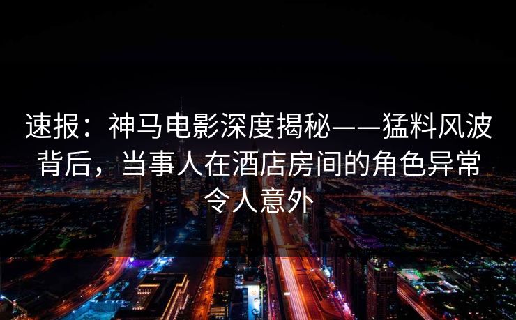 速报:神马电影深度揭秘——猛料风波背后,当事人在酒店房间的角色异常令人意外