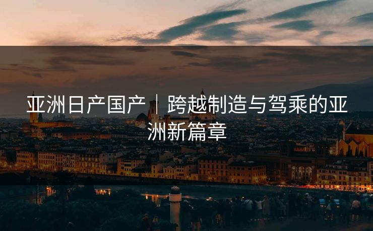 亚洲日产国产｜跨越制造与驾乘的亚洲新篇章