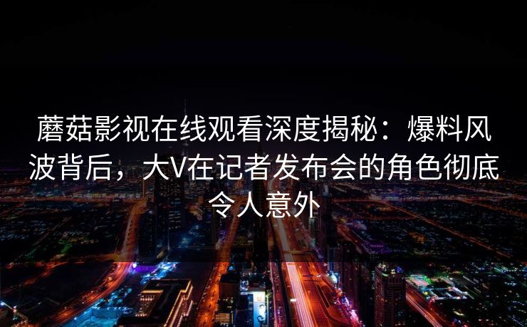 蘑菇影视在线观看深度揭秘：爆料风波背后，大V在记者发布会的角色彻底令人意外