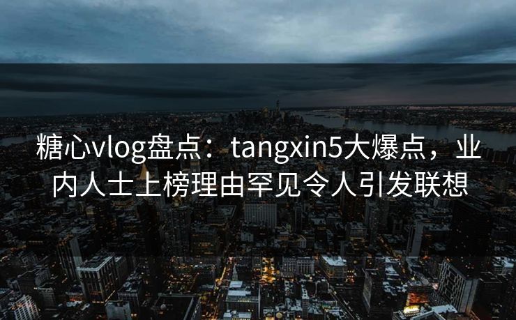 糖心vlog盘点：tangxin5大爆点，业内人士上榜理由罕见令人引发联想