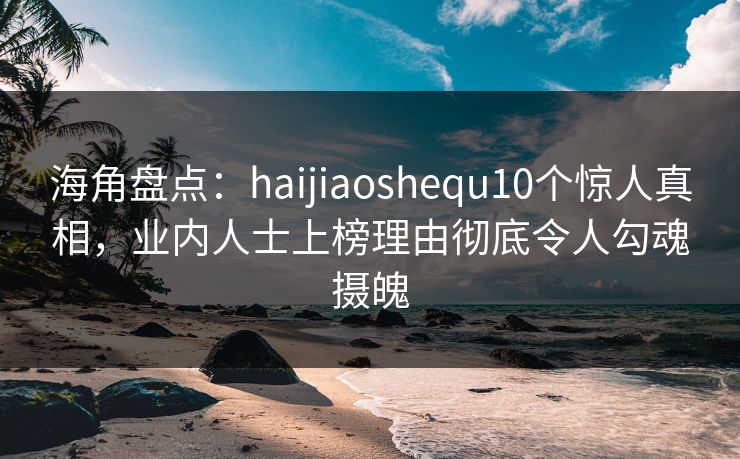 海角盘点：haijiaoshequ10个惊人真相，业内人士上榜理由彻底令人勾魂摄魄