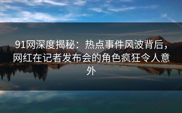 91网深度揭秘：热点事件风波背后，网红在记者发布会的角色疯狂令人意外