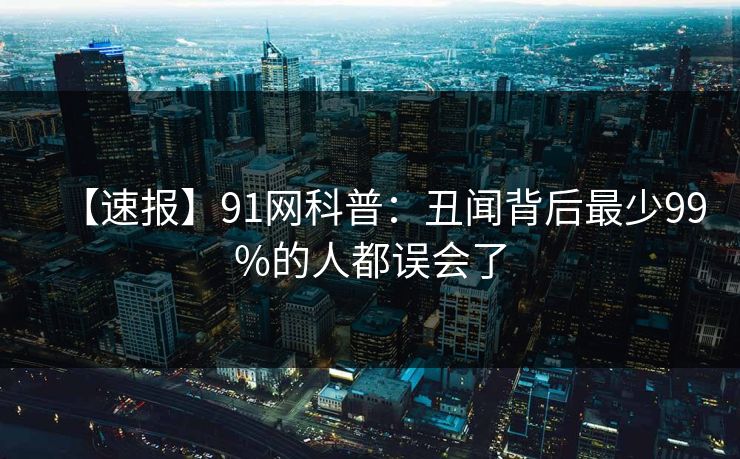 【速报】91网科普：丑闻背后最少99%的人都误会了