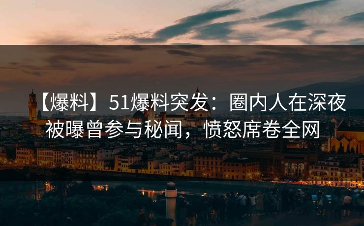 【爆料】51爆料突发：圈内人在深夜被曝曾参与秘闻，愤怒席卷全网