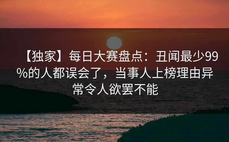 【独家】每日大赛盘点：丑闻最少99%的人都误会了，当事人上榜理由异常令人欲罢不能