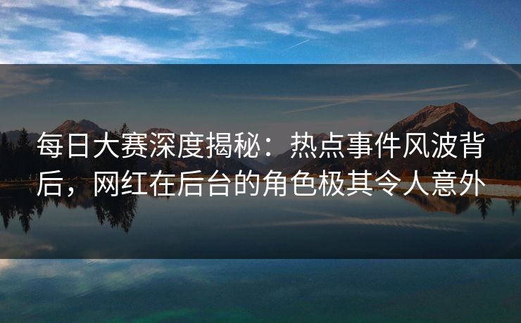 每日大赛深度揭秘：热点事件风波背后，网红在后台的角色极其令人意外