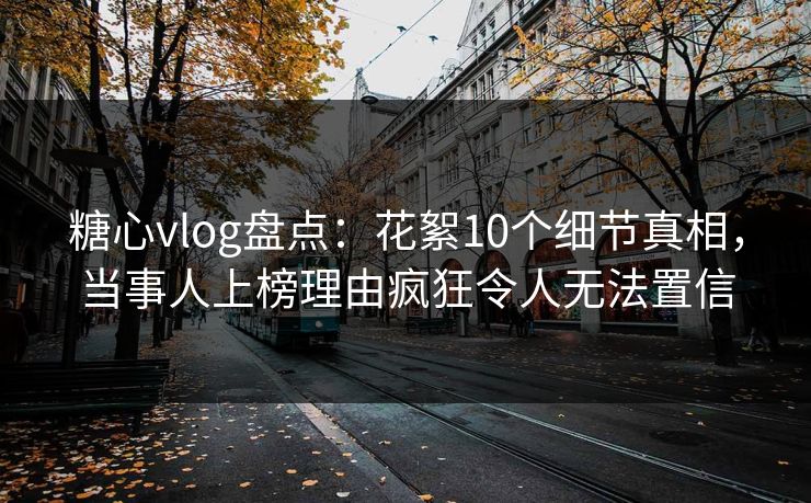 糖心vlog盘点：花絮10个细节真相，当事人上榜理由疯狂令人无法置信