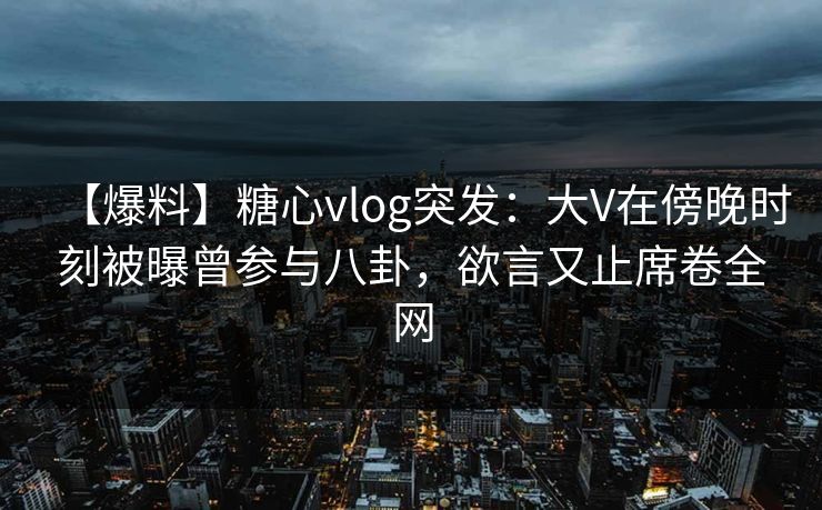 【爆料】糖心vlog突发：大V在傍晚时刻被曝曾参与八卦，欲言又止席卷全网