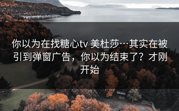 你以为在找糖心tv 美杜莎…其实在被引到弹窗广告，你以为结束了？才刚开始