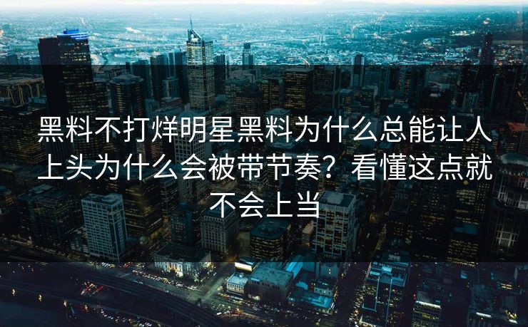 黑料不打烊明星黑料为什么总能让人上头为什么会被带节奏？看懂这点就不会上当