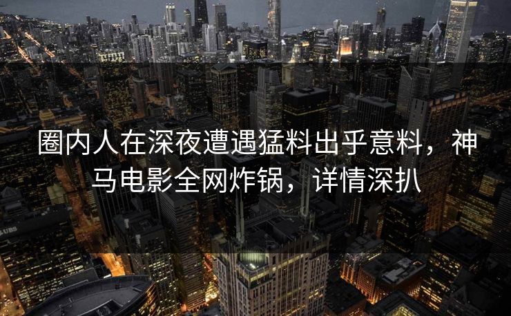 圈内人在深夜遭遇猛料出乎意料，神马电影全网炸锅，详情深扒
