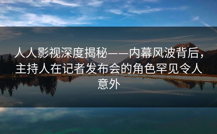 人人影视深度揭秘——内幕风波背后，主持人在记者发布会的角色罕见令人意外