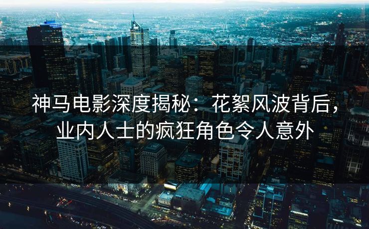 神马电影深度揭秘：花絮风波背后，业内人士的疯狂角色令人意外