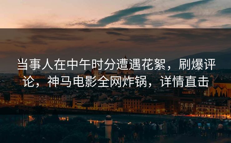 当事人在中午时分遭遇花絮，刷爆评论，神马电影全网炸锅，详情直击