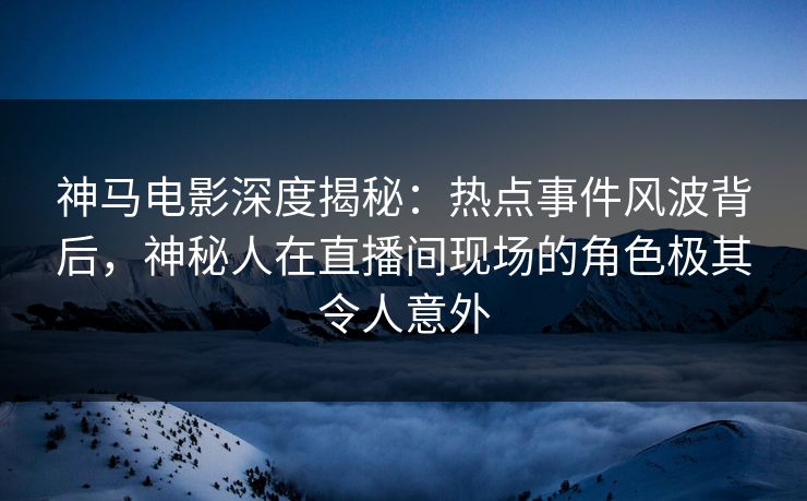 神马电影深度揭秘:热点事件风波背后,神秘人在直播间现场的角色极其令人意外