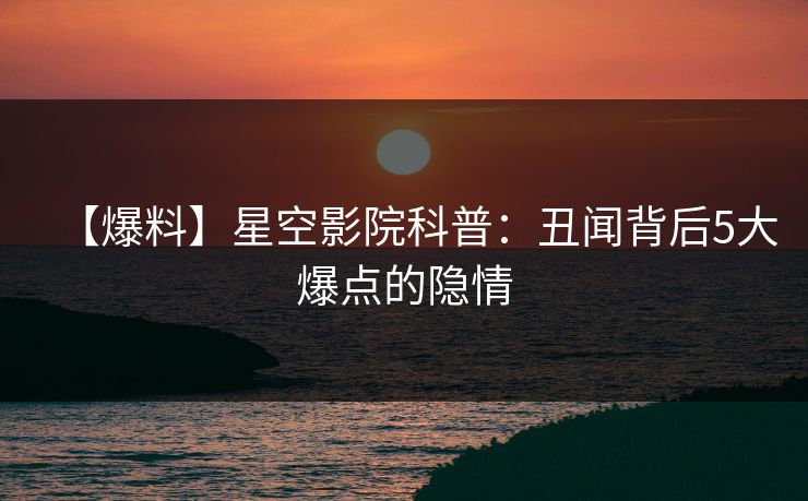 【爆料】星空影院科普：丑闻背后5大爆点的隐情