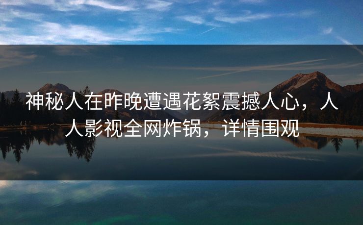 神秘人在昨晚遭遇花絮震撼人心，人人影视全网炸锅，详情围观