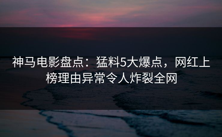 神马电影盘点：猛料5大爆点，网红上榜理由异常令人炸裂全网