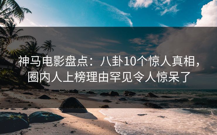 神马电影盘点:八卦10个惊人真相,圈内人上榜理由罕见令人惊呆了