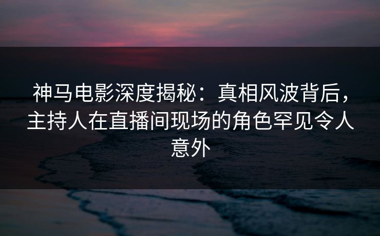 神马电影深度揭秘:真相风波背后,主持人在直播间现场的角色罕见令人意外