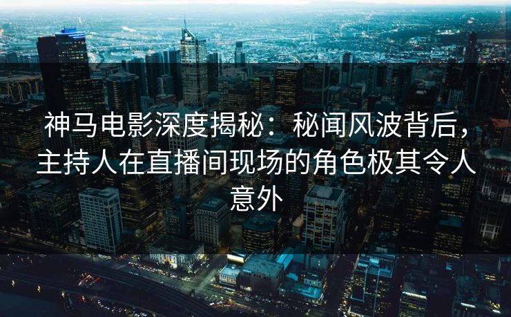 神马电影深度揭秘：秘闻风波背后，主持人在直播间现场的角色极其令人意外