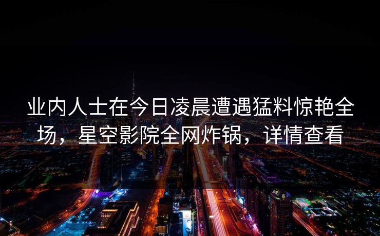 业内人士在今日凌晨遭遇猛料惊艳全场,星空影院全网炸锅,详情查看 业内人士在今日凌晨遭遇猛料惊艳全场,星空影院全网炸锅,详情查看