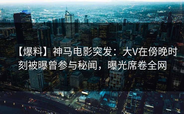 【爆料】神马电影突发：大V在傍晚时刻被曝曾参与秘闻，曝光席卷全网