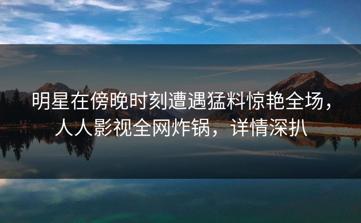明星在傍晚时刻遭遇猛料惊艳全场，人人影视全网炸锅，详情深扒