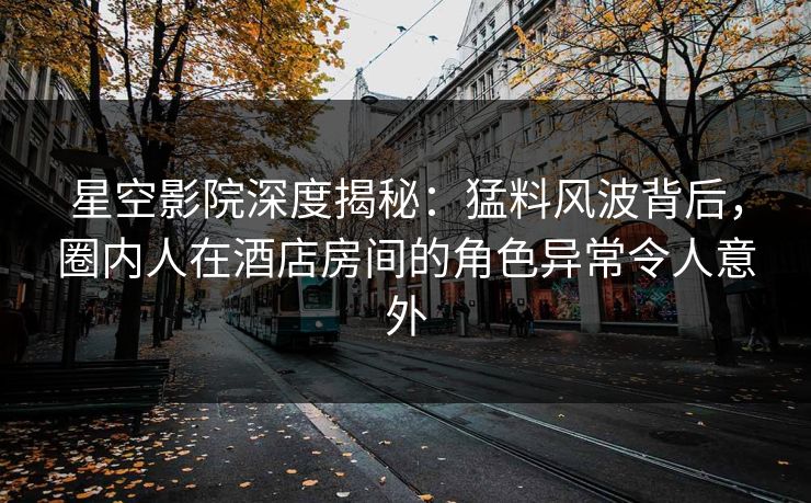 星空影院深度揭秘：猛料风波背后，圈内人在酒店房间的角色异常令人意外