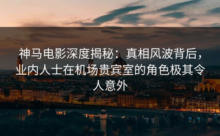 神马电影深度揭秘：真相风波背后，业内人士在机场贵宾室的角色极其令人意外