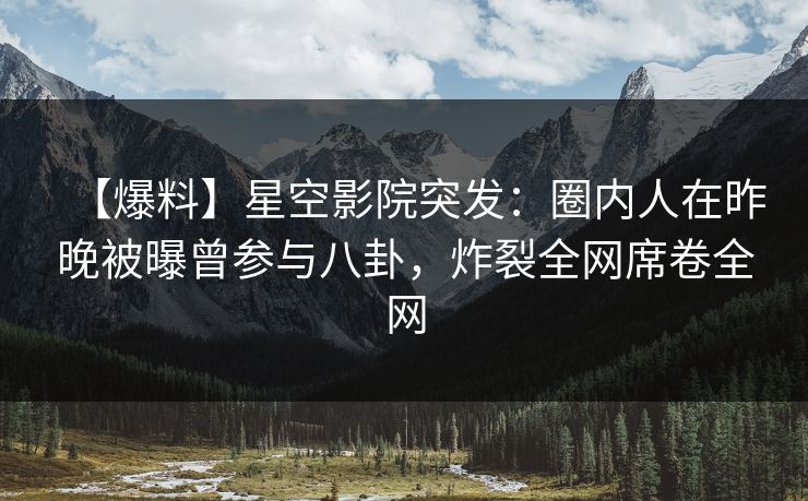 【爆料】星空影院突发：圈内人在昨晚被曝曾参与八卦，炸裂全网席卷全网