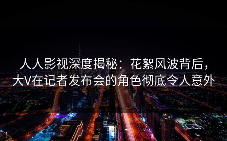 人人影视深度揭秘：花絮风波背后，大V在记者发布会的角色彻底令人意外