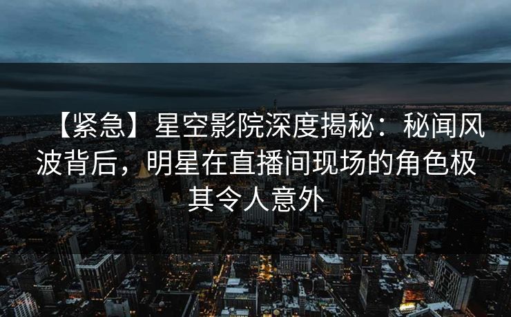 【紧急】星空影院深度揭秘：秘闻风波背后，明星在直播间现场的角色极其令人意外