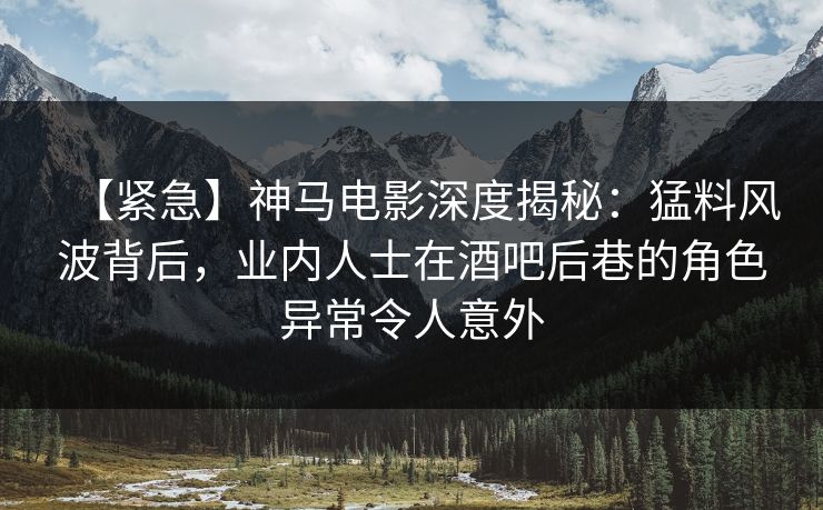 【紧急】神马电影深度揭秘：猛料风波背后，业内人士在酒吧后巷的角色异常令人意外