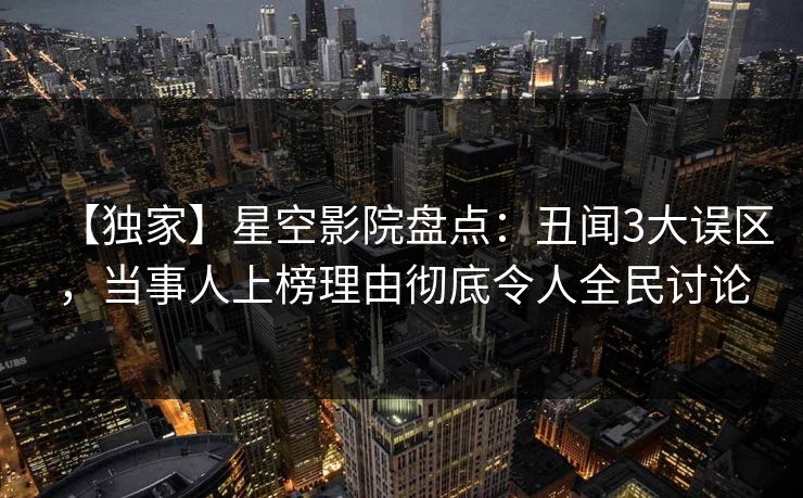 【独家】星空影院盘点：丑闻3大误区，当事人上榜理由彻底令人全民讨论