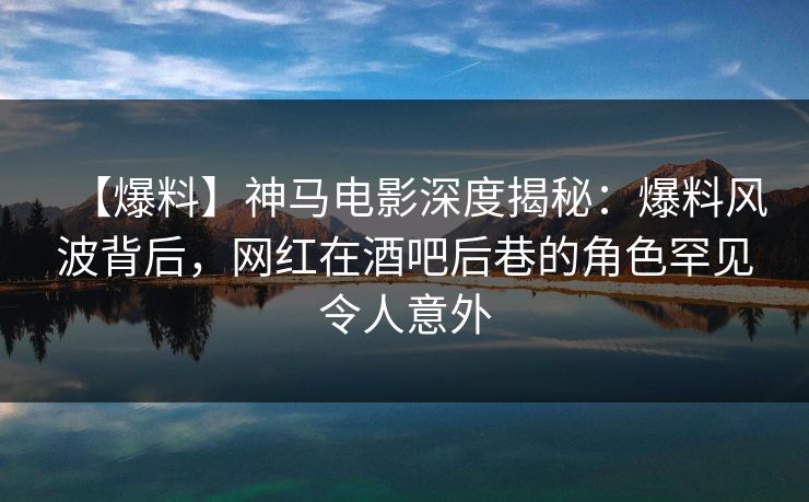 【爆料】神马电影深度揭秘：爆料风波背后，网红在酒吧后巷的角色罕见令人意外