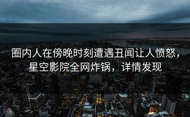 圈内人在傍晚时刻遭遇丑闻让人愤怒，星空影院全网炸锅，详情发现