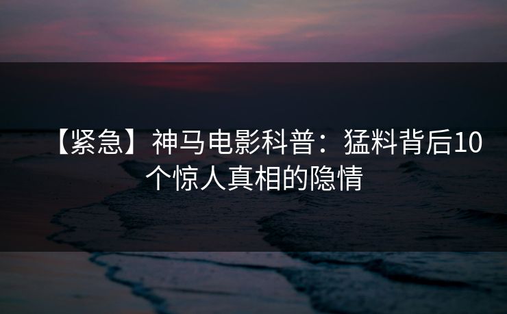 【紧急】神马电影科普：猛料背后10个惊人真相的隐情