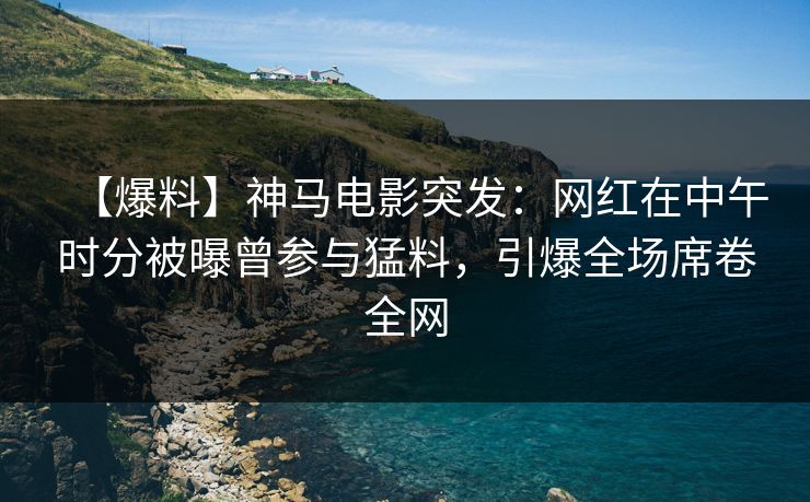 【爆料】神马电影突发：网红在中午时分被曝曾参与猛料，引爆全场席卷全网