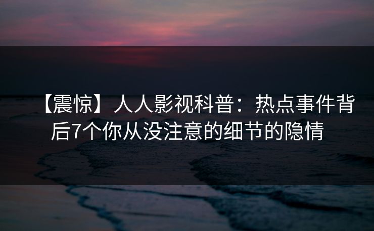 【震惊】人人影视科普：热点事件背后7个你从没注意的细节的隐情