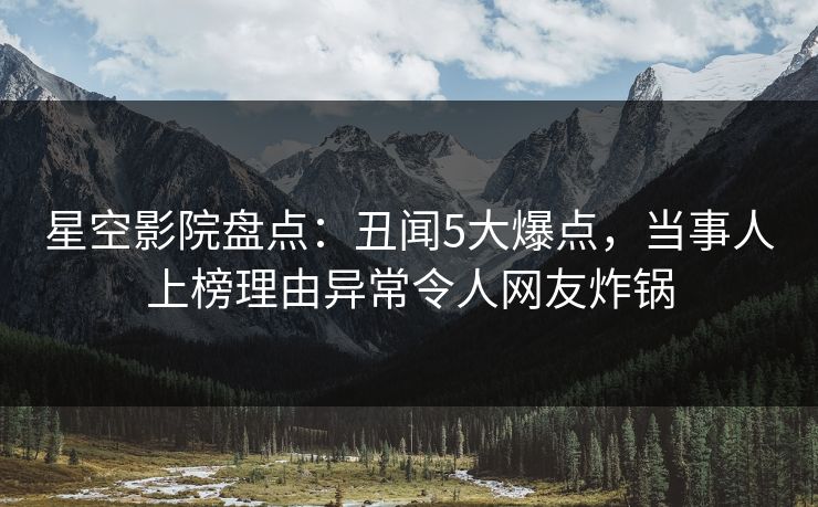 星空影院盘点：丑闻5大爆点，当事人上榜理由异常令人网友炸锅