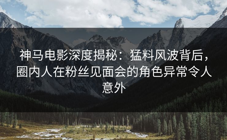 神马电影深度揭秘：猛料风波背后，圈内人在粉丝见面会的角色异常令人意外