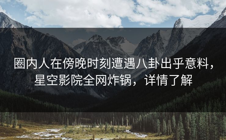 圈内人在傍晚时刻遭遇八卦出乎意料，星空影院全网炸锅，详情了解