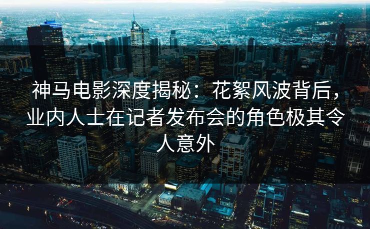 神马电影深度揭秘：花絮风波背后，业内人士在记者发布会的角色极其令人意外