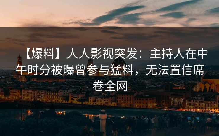 【爆料】人人影视突发：主持人在中午时分被曝曾参与猛料，无法置信席卷全网