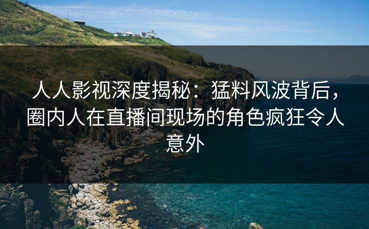 人人影视深度揭秘：猛料风波背后，圈内人在直播间现场的角色疯狂令人意外