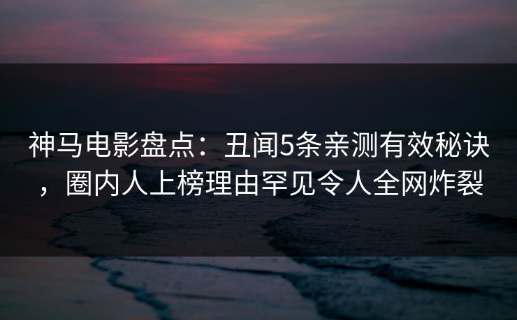 神马电影盘点：丑闻5条亲测有效秘诀，圈内人上榜理由罕见令人全网炸裂