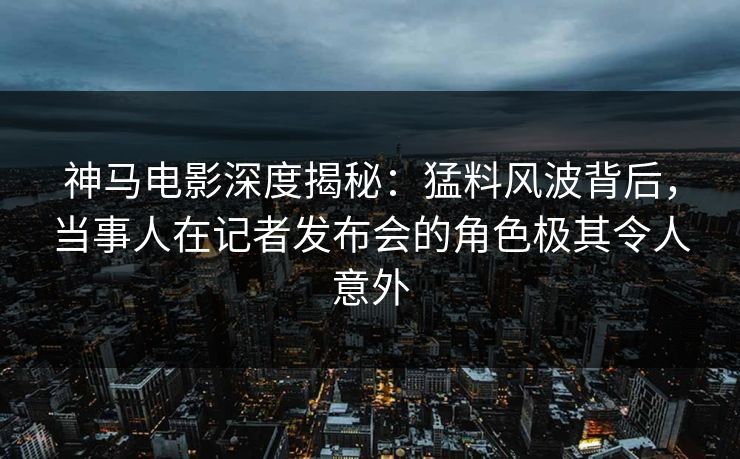 神马电影深度揭秘：猛料风波背后，当事人在记者发布会的角色极其令人意外